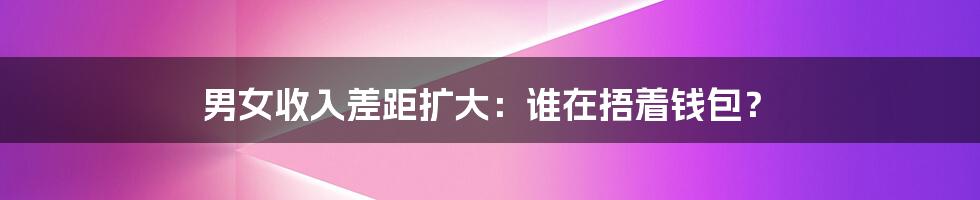 男女收入差距扩大：谁在捂着钱包？
