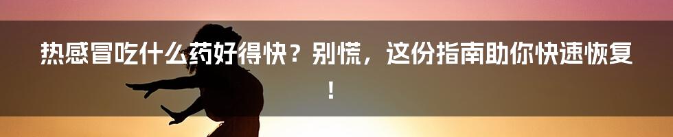 热感冒吃什么药好得快?别慌,这份指南助你快速恢复!