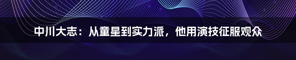 中川大志：从童星到实力派，他用演技征服观众