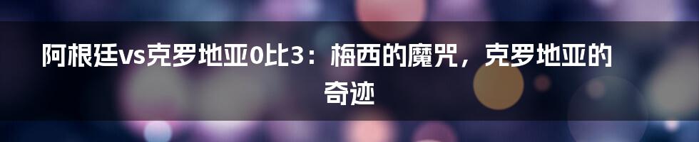 阿根廷vs克罗地亚0比3:梅西的魔咒,克罗地亚的奇迹