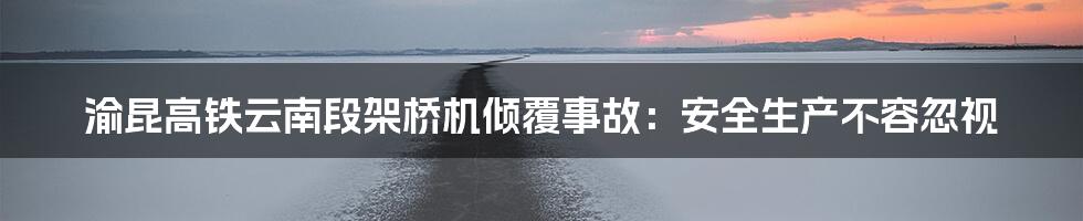 渝昆高铁云南段架桥机倾覆事故：安全生产不容忽视