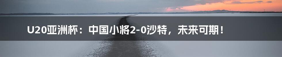 U20亚洲杯：中国小将2-0沙特，未来可期！