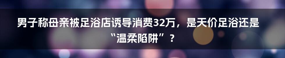 男子称母亲被足浴店诱导消费32万，是天价足浴还是“温柔陷阱”？