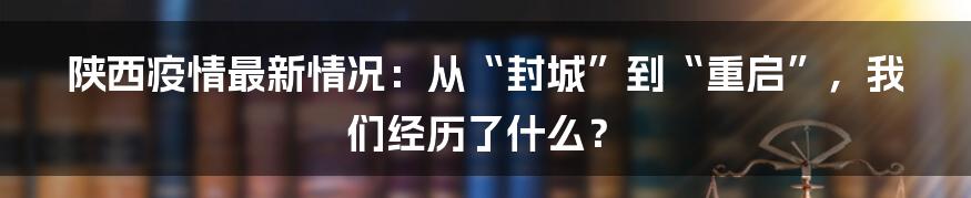 陕西疫情最新情况:从“封城”到“重启”,我们经历了什么?