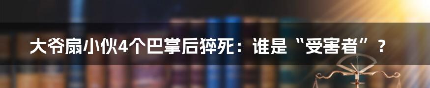 大爷扇小伙4个巴掌后猝死：谁是“受害者”？