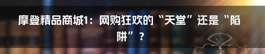 摩登精品商城1:网购狂欢的“天堂”还是“陷阱”?