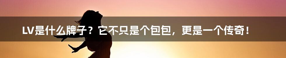 LV是什么牌子?它不只是个包包,更是一个传奇!