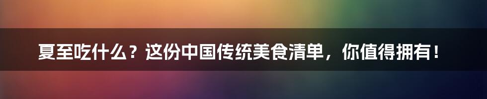 夏至吃什么?这份中国传统美食清单,你值得拥有!