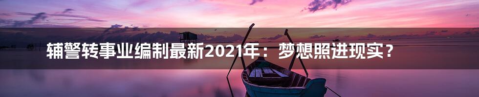 辅警转事业编制最新2021年:梦想照进现实?