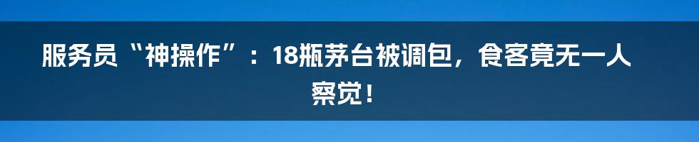 服务员“神操作”:18瓶茅台被调包,食客竟无一人察觉!