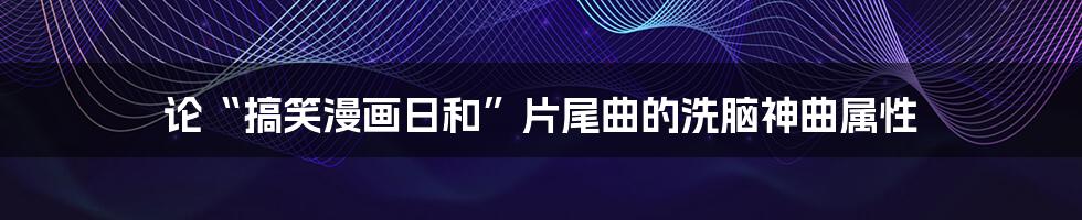 论“搞笑漫画日和”片尾曲的洗脑神曲属性