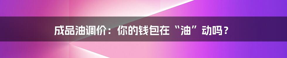 成品油调价:你的钱包在“油”动吗?