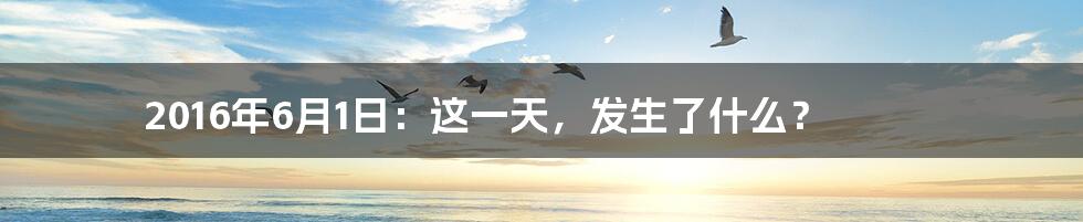 2016年6月1日:这一天,发生了什么?