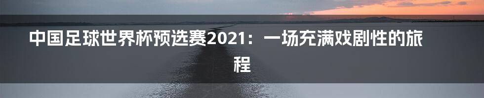 中国足球世界杯预选赛2021:一场充满戏剧性的旅程