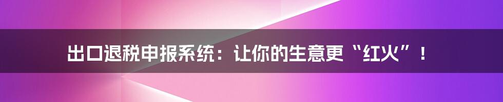 出口退税申报系统：让你的生意更“红火”！