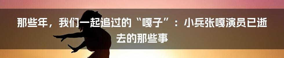 那些年,我们一起追过的“嘎子”:小兵张嘎演员已逝去的那些事
