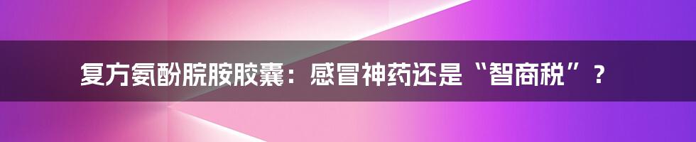复方氨酚脘胺胶囊:感冒神药还是“智商税”?