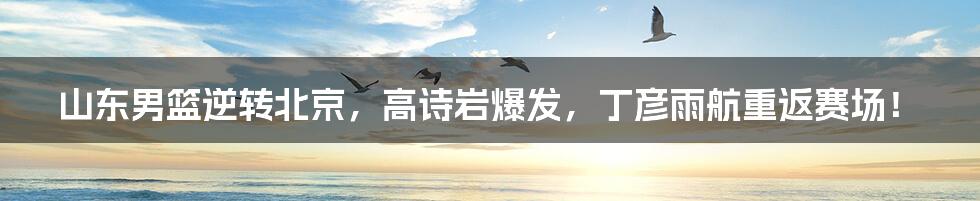 山东男篮逆转北京,高诗岩爆发,丁彦雨航重返赛场!