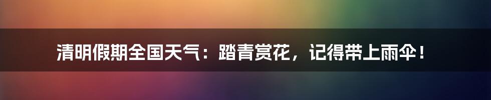 清明假期全国天气:踏青赏花,记得带上雨伞!