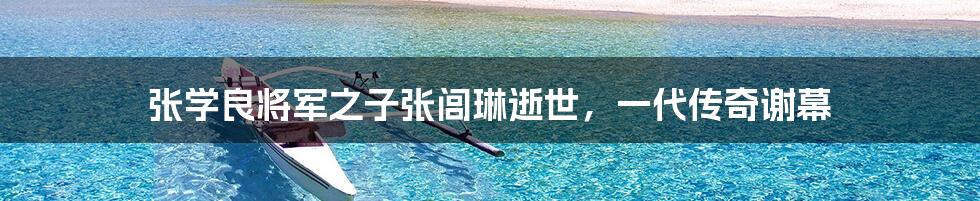 张学良将军之子张闾琳逝世,一代传奇谢幕