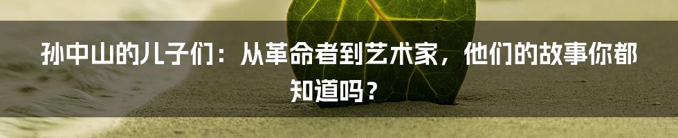 孙中山的儿子们：从革命者到艺术家，他们的故事你都知道吗？