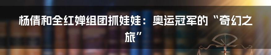 杨倩和全红婵组团抓娃娃:奥运冠军的“奇幻之旅”