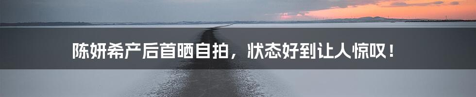 陈妍希产后首晒自拍,状态好到让人惊叹!