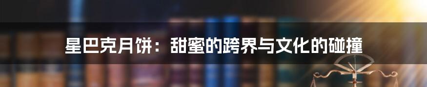 星巴克月饼:甜蜜的跨界与文化的碰撞