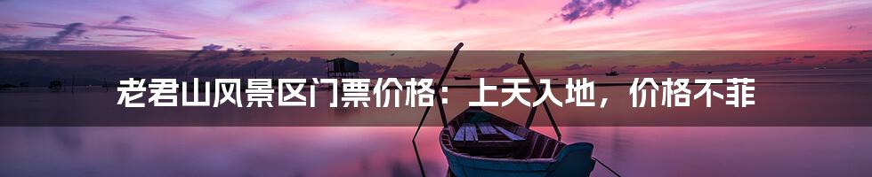 老君山风景区门票价格：上天入地，价格不菲