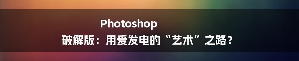 Photoshop 破解版:用爱发电的“艺术”之路?