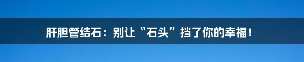 肝胆管结石:别让“石头”挡了你的幸福!
