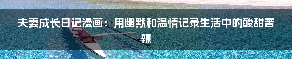 夫妻成长日记漫画：用幽默和温情记录生活中的酸甜苦辣
