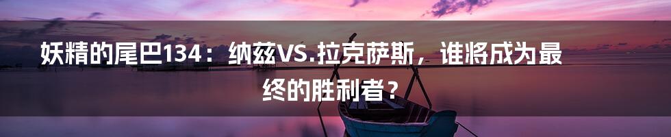 妖精的尾巴134:纳兹VS.拉克萨斯,谁将成为最终的胜利者?