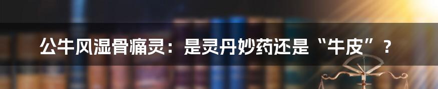 公牛风湿骨痛灵：是灵丹妙药还是“牛皮”？