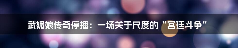 武媚娘传奇停播：一场关于尺度的“宫廷斗争”