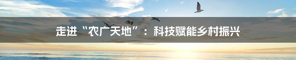 走进“农广天地”:科技赋能乡村振兴