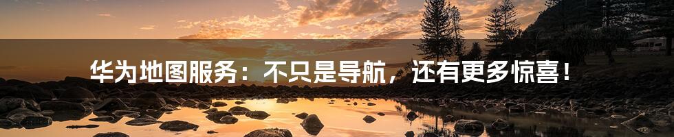 华为地图服务:不只是导航,还有更多惊喜!