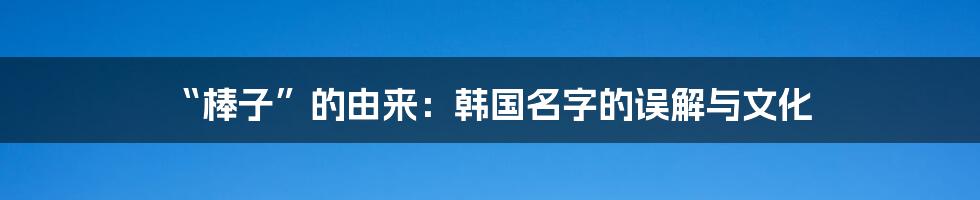 “棒子”的由来:韩国名字的误解与文化
