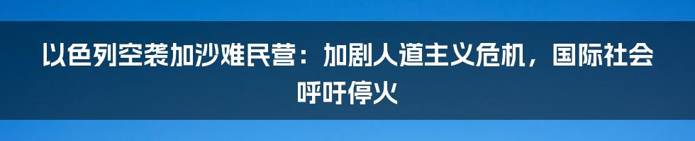 以色列空袭加沙难民营:加剧人道主义危机,国际社会呼吁停火