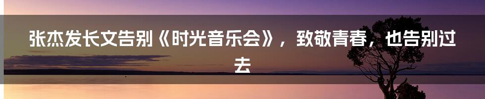 张杰发长文告别《时光音乐会》,致敬青春,也告别过去