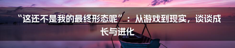 “这还不是我的最终形态呢”：从游戏到现实，谈谈成长与进化