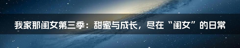 我家那闺女第三季：甜蜜与成长，尽在“闺女”的日常