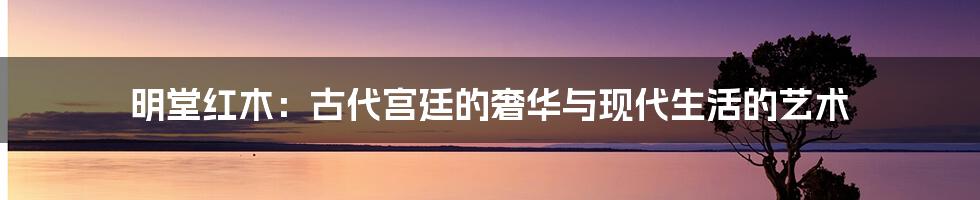 明堂红木:古代宫廷的奢华与现代生活的艺术