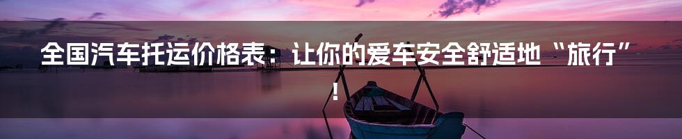 全国汽车托运价格表:让你的爱车安全舒适地“旅行”!
