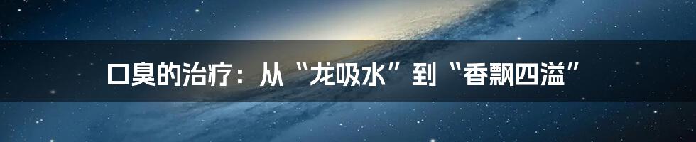 口臭的治疗:从“龙吸水”到“香飘四溢”