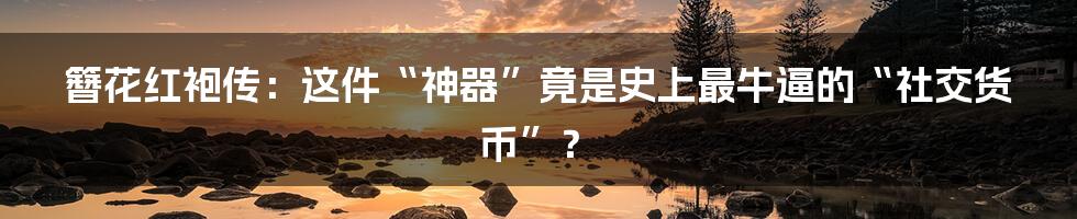 簪花红袍传:这件“神器”竟是史上最牛逼的“社交货币”?