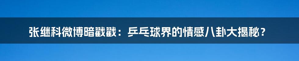 张继科微博暗戳戳:乒乓球界的情感八卦大揭秘?