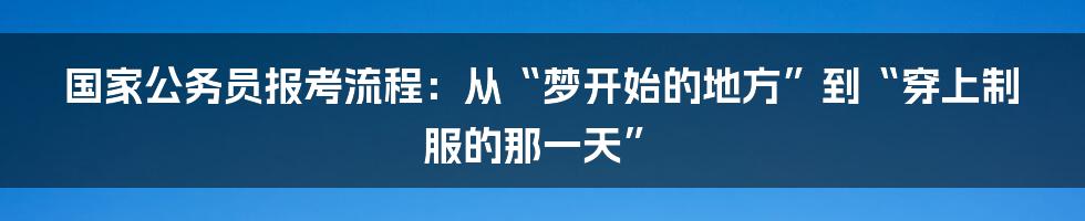 国家公务员报考流程：从“梦开始的地方”到“穿上制服的那一天”