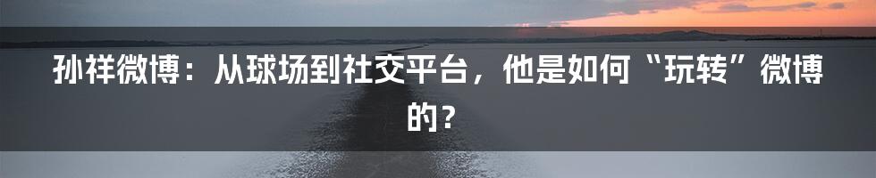 孙祥微博:从球场到社交平台,他是如何“玩转”微博的?