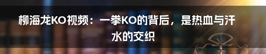 柳海龙KO视频：一拳KO的背后，是热血与汗水的交织
